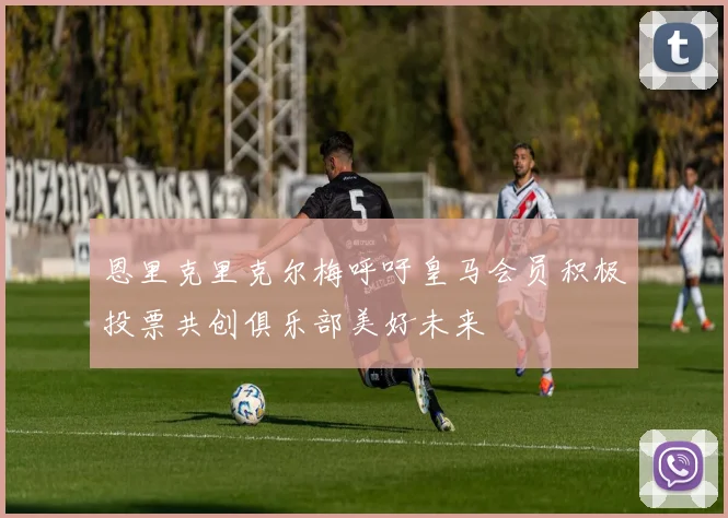 恩里克里克尔梅呼吁皇马会员积极投票共创俱乐部美好未来