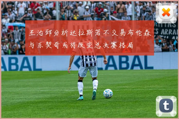 王治郅分析达拉斯若不交易布伦森与东契奇或将改变总决赛格局