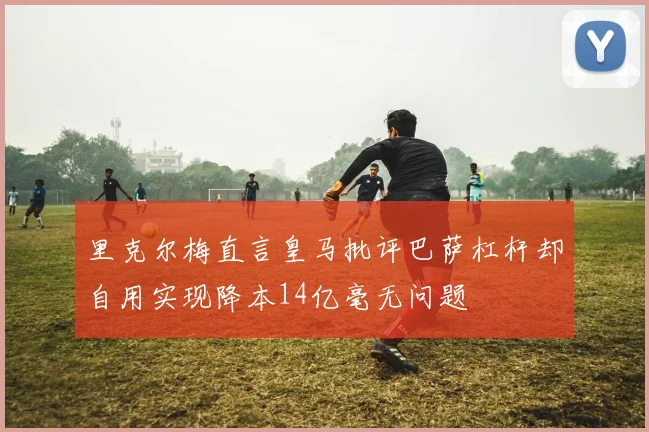 里克尔梅直言皇马批评巴萨杠杆却自用实现降本14亿毫无问题
