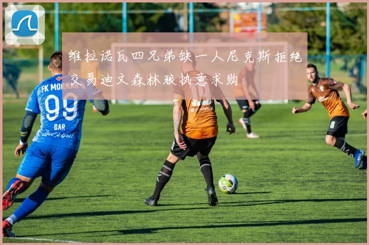 维拉诺瓦四兄弟缺一人尼克斯拒绝交易迪文森林狼执意求购