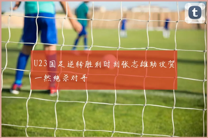 U23国足逆转胜利时刻张志雄助攻贺一然绝杀对手