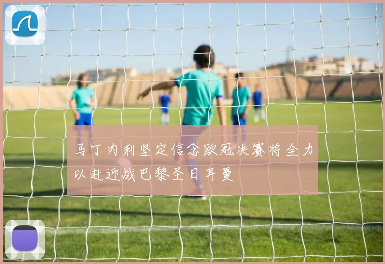 马丁内利坚定信念欧冠决赛将全力以赴迎战巴黎圣日耳曼