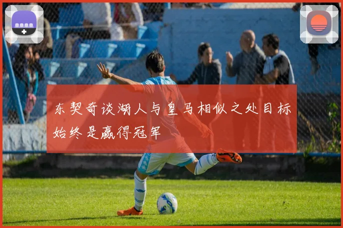 东契奇谈湖人与皇马相似之处目标始终是赢得冠军
