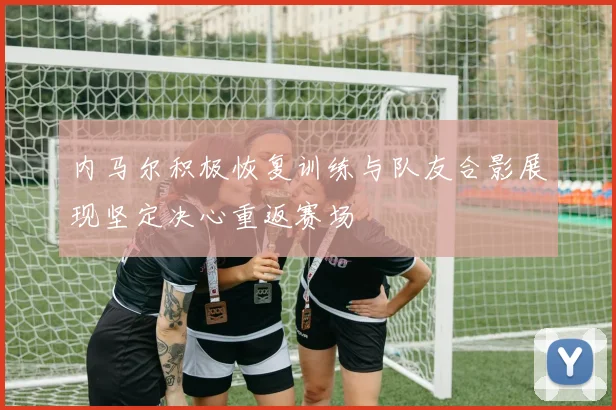 内马尔积极恢复训练与队友合影展现坚定决心重返赛场