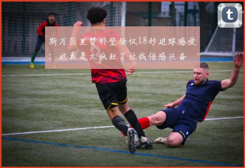 斯万贝里替补登场仅18秒进球感受：这真是太疯狂了让我倍感兴奋