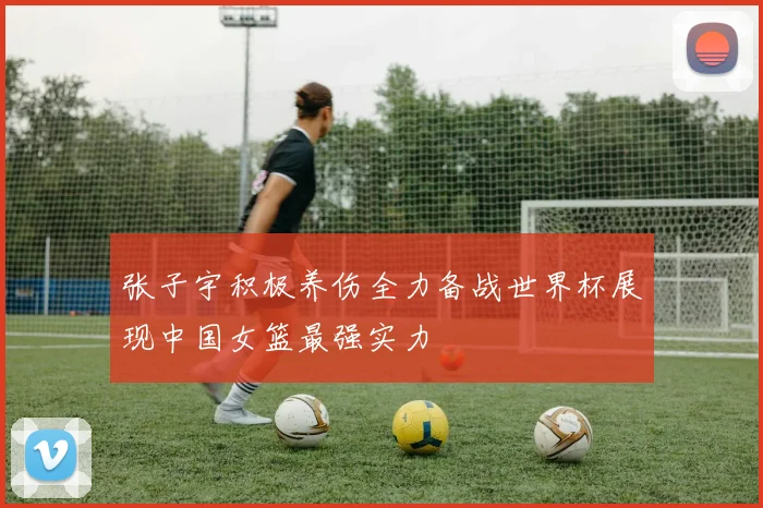 张子宇积极养伤全力备战世界杯展现中国女篮最强实力