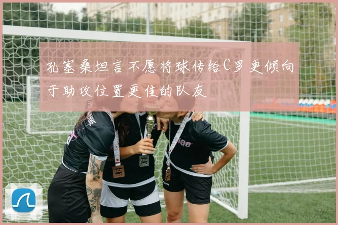 孔塞桑坦言不愿将球传给C罗更倾向于助攻位置更佳的队友