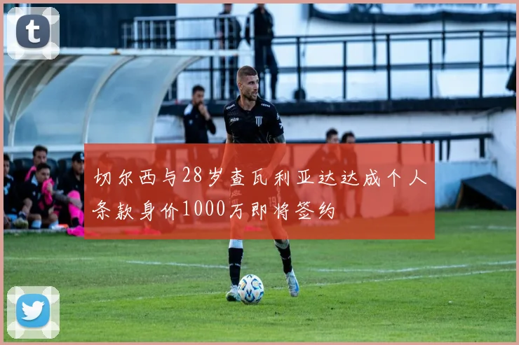 切尔西与28岁查瓦利亚达达成个人条款身价1000万即将签约