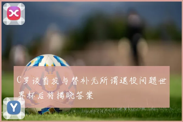 C罗谈首发与替补无所谓退役问题世界杯后将揭晓答案