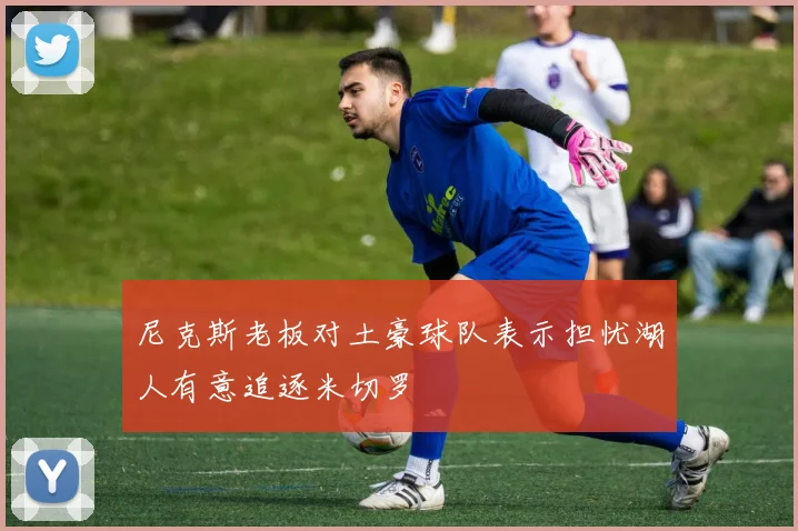 尼克斯老板对土豪球队表示担忧湖人有意追逐米切罗