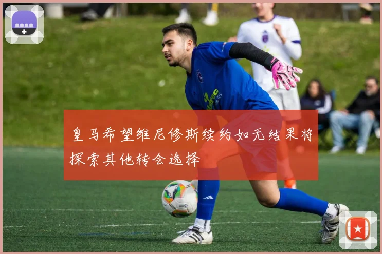 皇马希望维尼修斯续约如无结果将探索其他转会选择