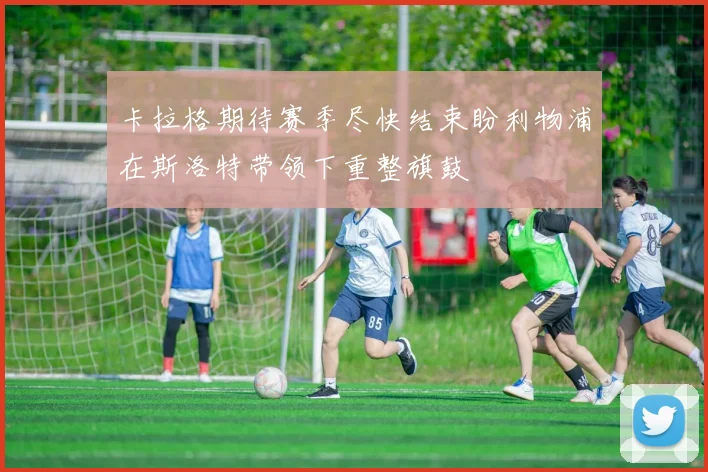 卡拉格期待赛季尽快结束盼利物浦在斯洛特带领下重整旗鼓