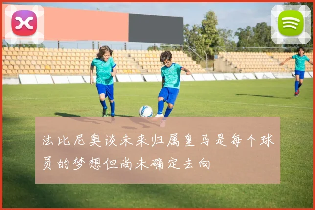 法比尼奥谈未来归属皇马是每个球员的梦想但尚未确定去向
