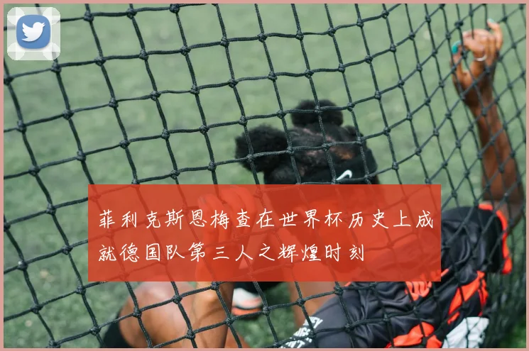 菲利克斯恩梅查在世界杯历史上成就德国队第三人之辉煌时刻