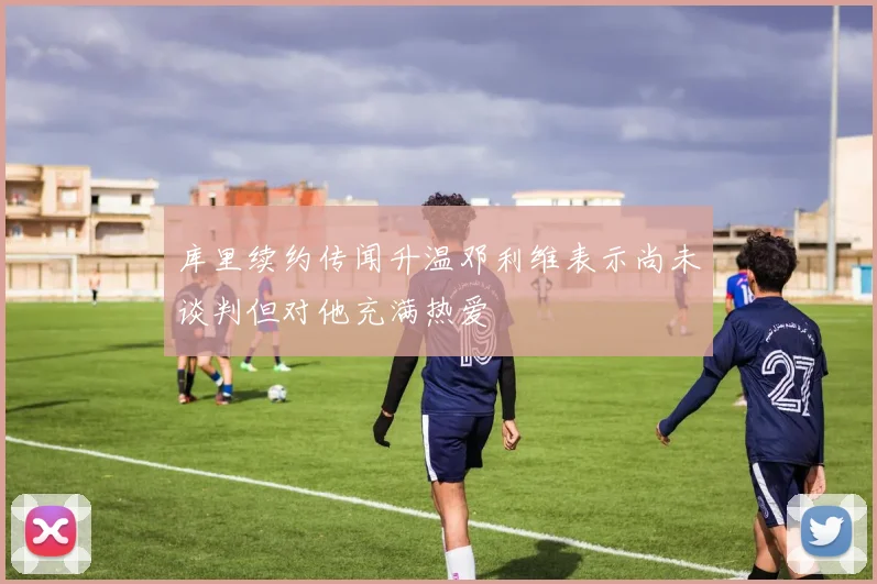 库里续约传闻升温邓利维表示尚未谈判但对他充满热爱