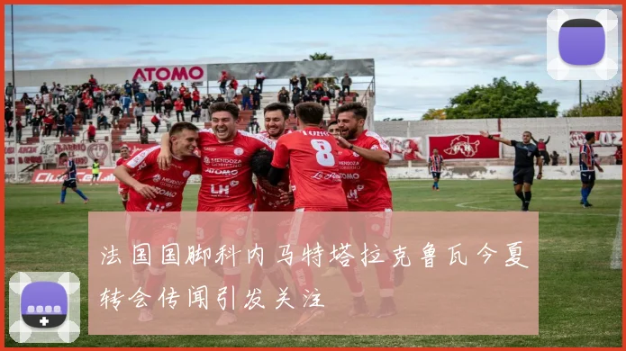 法国国脚科内马特塔拉克鲁瓦今夏转会传闻引发关注