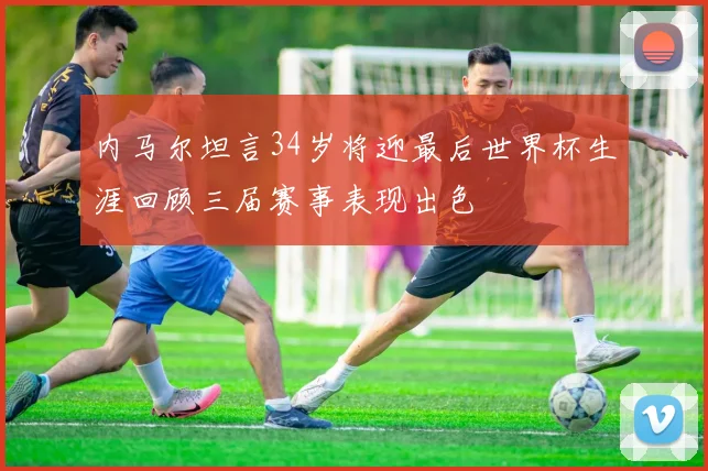 内马尔坦言34岁将迎最后世界杯生涯回顾三届赛事表现出色