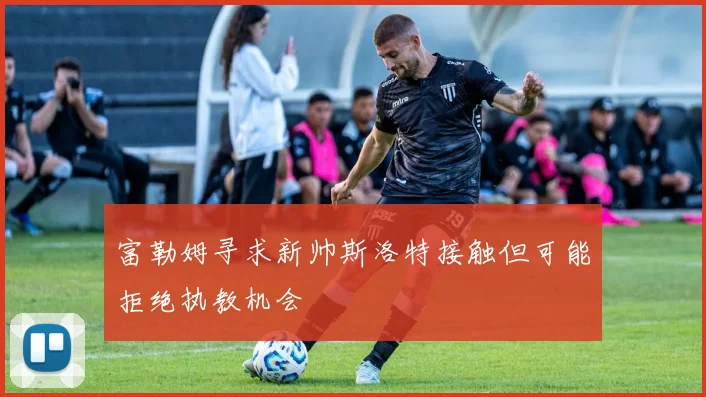 富勒姆寻求新帅斯洛特接触但可能拒绝执教机会