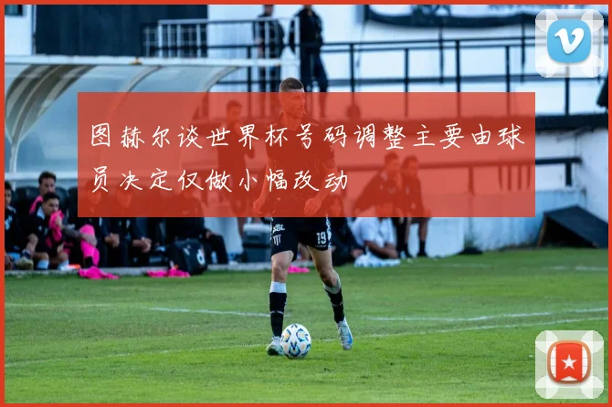 图赫尔谈世界杯号码调整主要由球员决定仅做小幅改动