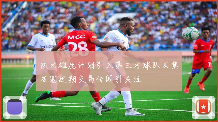 热火雄鹿计划引入第三方球队灰熊活塞近期交易传闻引关注