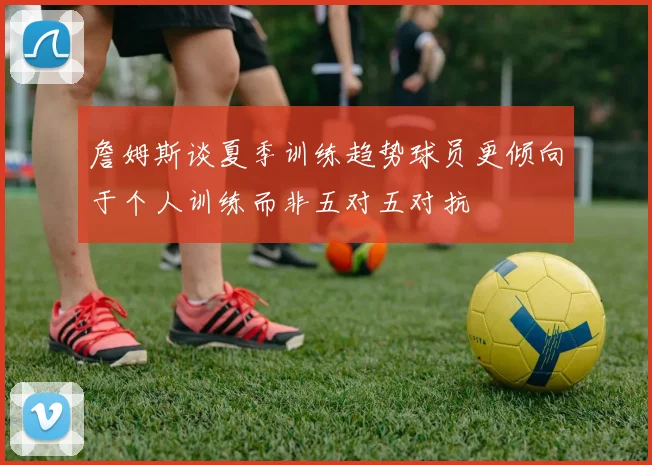 詹姆斯谈夏季训练趋势球员更倾向于个人训练而非五对五对抗