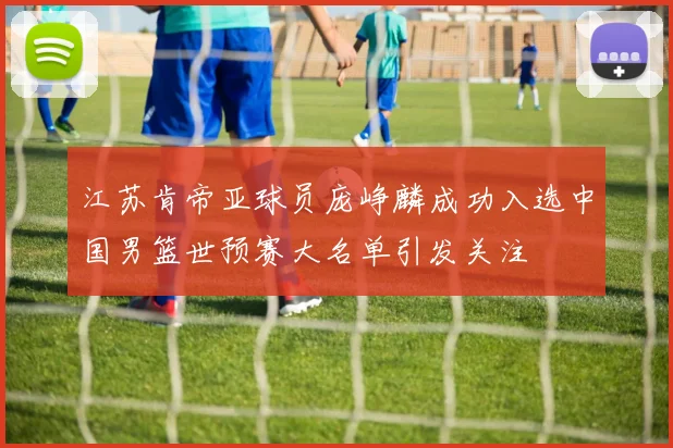 江苏肯帝亚球员庞峥麟成功入选中国男篮世预赛大名单引发关注