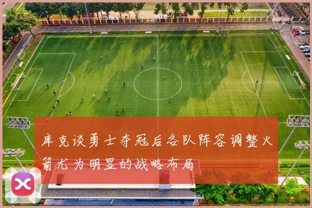 库克谈勇士夺冠后各队阵容调整火箭尤为明显的战略布局