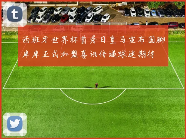 西班牙世界杯首秀日皇马宣布国脚库库正式加盟喜讯传递球迷期待