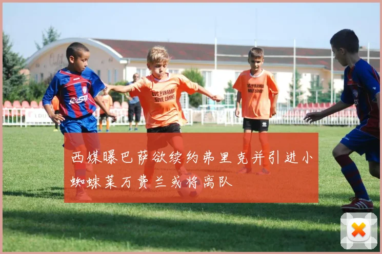 西媒曝巴萨欲续约弗里克并引进小蜘蛛莱万费兰或将离队