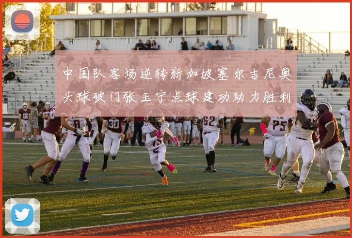 中国队客场逆转新加坡塞尔吉尼奥头球破门张玉宁点球建功助力胜利